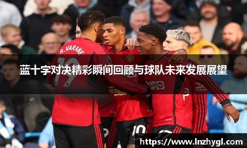 蓝十字对决精彩瞬间回顾与球队未来发展展望